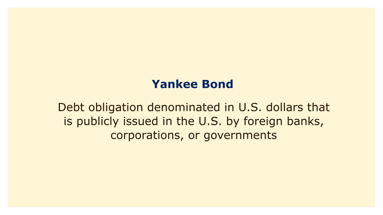 Debt obligation denominated in U.S. dollars that is publicly issued in the U.S. by foreign banks, corporations, or governments.