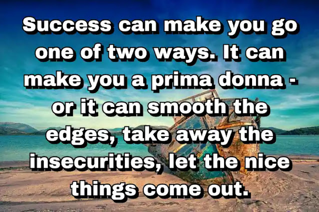 "Success can make you go one of two ways. It can make you a prima donna - or it can smooth the edges, take away the insecurities, let the nice things come out." ~ Barbara Walters