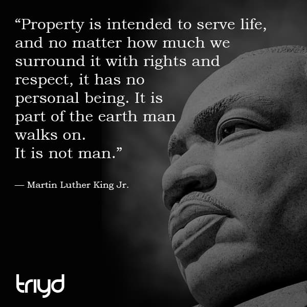 MLK Quote: "Property is intended to serve life, and no matter how much we surround it with rights and respect, it has no personal being. It is part of the earth man walks on. It is not man."