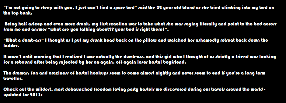 "I'm not going to sleep with you, I just can't find a spare bed" said the 22 year old blond as she tried climbing into my bed on the top bunk.   Being half asleep and even more drunk, my first reaction was to take what she was saying literally and point to the bed across from me and answer "what are you talking about?? your bed is right there!".   "What a dumb-ass" I thought as I put my drunk head back on the pillow and watched her ashamedly retreat back down the ladder.  It wasn't until morning that I realised I was actually the dumb-ass, and this girl who I thought of as strictly a friend was looking for a rebound after being rejected by her on-again, off-again loser hostel boyfriend.   The dramas, fun and craziness of hostel hookups seem to come almost nightly and never seem to end if you're a long term traveller.  Check out the wildest party hostels we discovered during our travels around the world - updated for 2013:
