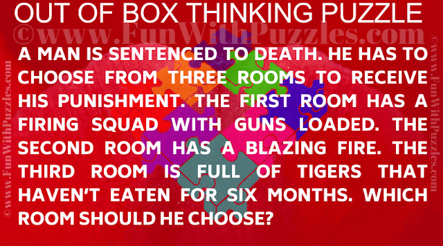 A man is sentenced to death. He has to choose from three rooms to receive his punishment. The first room has a firing squad with guns loaded. The second room has a blazing fire. The third room is full of tigers that haven’t eaten for six months. Which room should he choose?