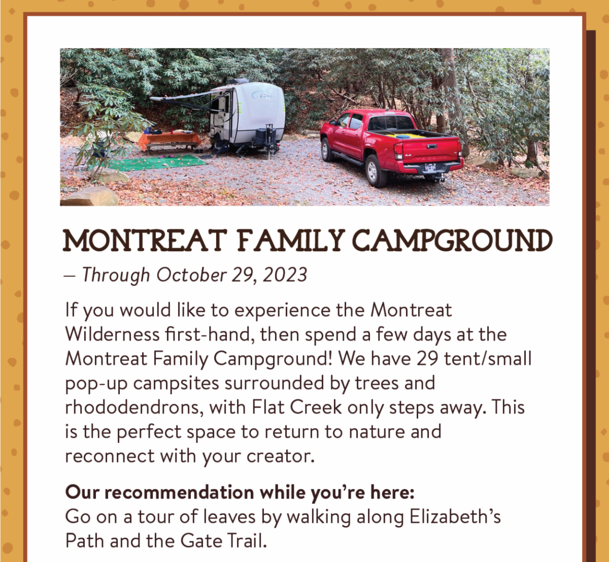 Montreat Family Campground - If you would like to experience the Montreat Wilderness first-hand, then spend a few days at the Montreat Family Campground! We have 29 tent/small pop-up campsites surrounded by trees and rhododendrons, with Flat Creek only steps away. This is the perfect space to return to nature and reconnect with your creator. Our recommendation while you’re here:Go on a tour of leaves by walking along Elizabeth’s Path and the Gate Trail.