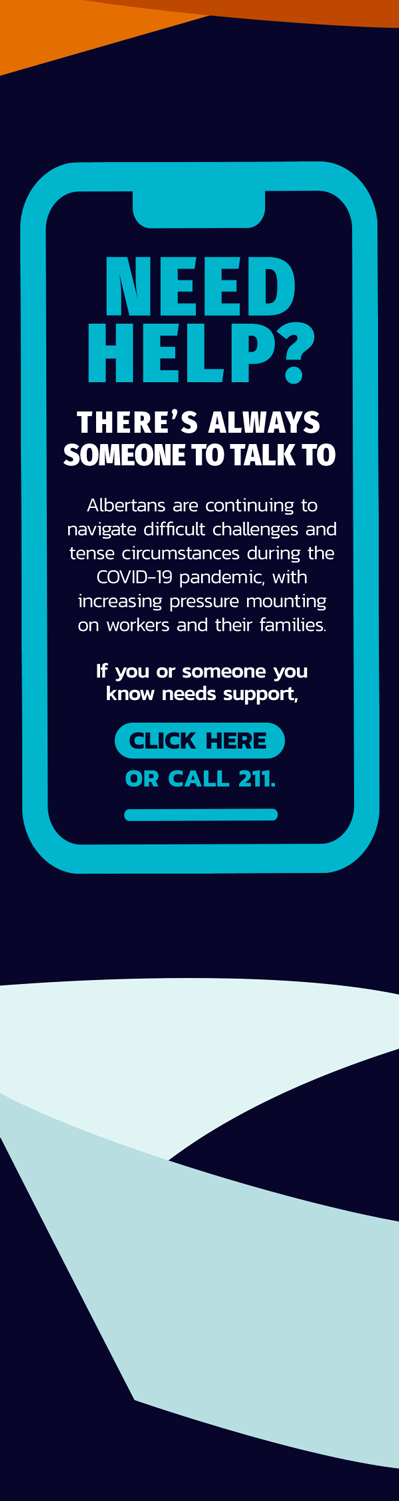 MENTAL HEALTH AND COMMUNITY SUPPORTS Albertans are continuing to navigate difficult challenges and tense circumstances during the COVID-19 pandemic, with increasing pressure mounting on workers and their families. If you or someone you know needs support, there are resources available. No one in our community should face these challenges alone. Please visit the Alberta Health Services (AHS) Help in Tough Times website or call 211 to find resources in your area.