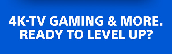 4K-TV GAMING & MORE. READY TO LEVEL UP?