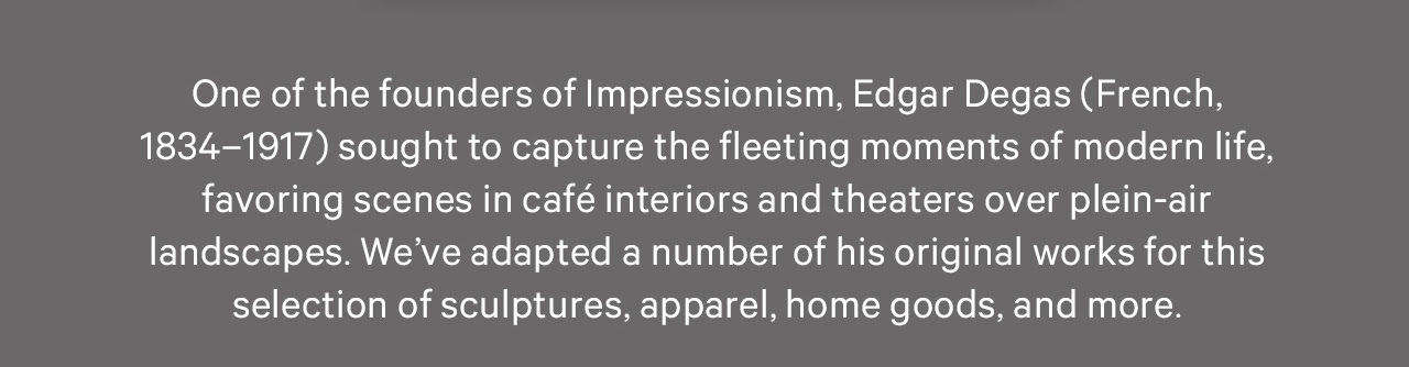 One of the founders of Impressionism, Edgar Degas (French, 1834–1917) sought to capture the fleeting moments of modern life, favoring scenes in café interiors and theaters over plein-air landscapes. We’ve adapted a number of his original works for this selection of sculptures, apparel, home goods, and more.