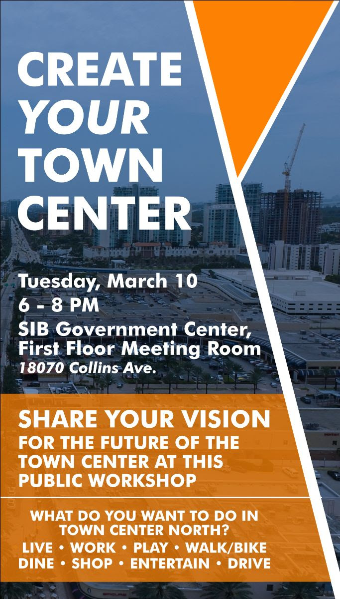 Create your Town Center. Tuesday, March 10, 6 - 8 pm. SIB Government Center, First Floor Meeting Room, 18070 Collins Avenue. Share your vision for the future of the Town Center at this Public Workshop. What do you want to do in the Town Center North? Live, Work, Play, Walk/Bike, Dine, Shop, Entertain, Drive.