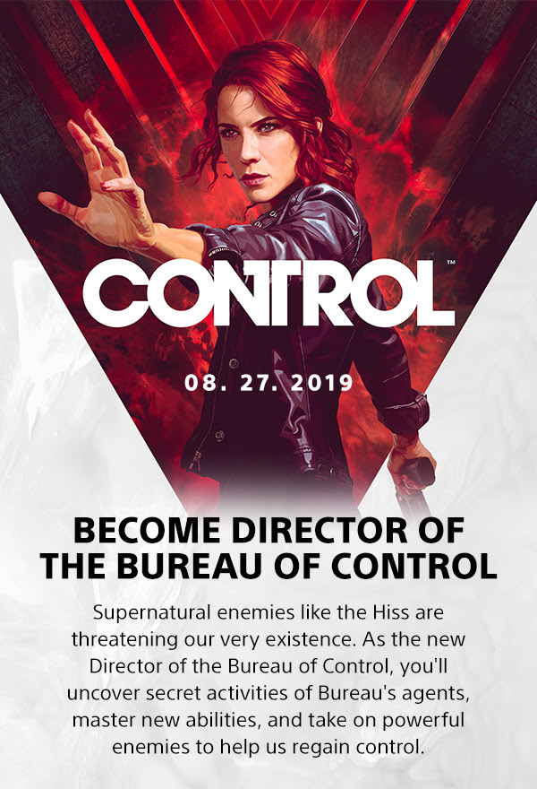 CONTROL 08.27.2019 | BECOME DIRECTOR OF THE BUREAU OF CONTROL | Supernatural enemies like the Hiss are threatening our very existence. As the new Director of the Bureau of Control, you'll uncover secret activities of Bureau's agents, master new abilities, and take on powerful enemies to help us regain control. 