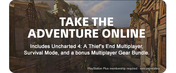 TAKE THE ADVENTURE ONLINE | Includes Uncharted 4: AThief’s End Multiplayer, Survival Mode, and a bonus Multiplayer Gear Bundle. | PlayStation Plus membership required - sold separately.