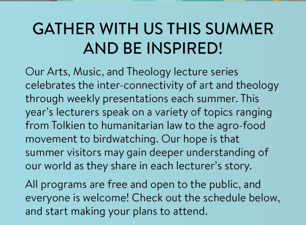 Gather with us this summer and be inspired! - Our Arts, Music, and Theology lecture series celebrates the inter-connectivity of art and theology through weekly presentations each summer. This year’s lecturers speak on a variety of topics ranging from Tolkien to humanitarian law to the agro-food movement to birdwatching. Our hope is that summer visitors may gain deeper understanding of our world as they share in each lecturer’s story. All programs are free and open to the public, and everyone is welcome! Check out the schedule below, and start making your plans to attend.