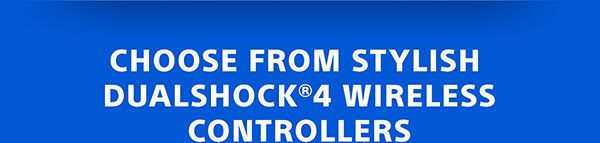 CHOOSE FROM STYLISH DUALSHOCK®4 WIRELESS CONTROLLERS