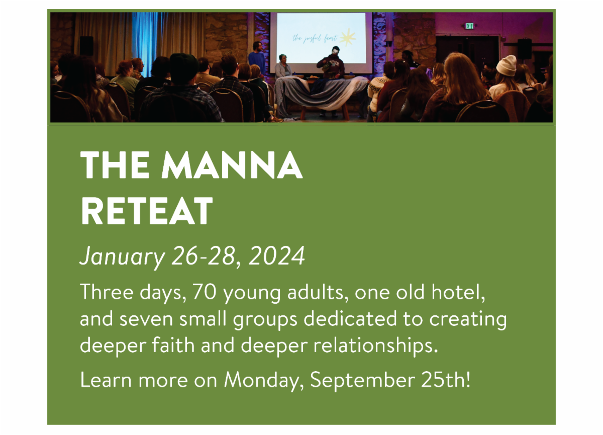 The Manna Retreat - January 26-28, 2024 Three days, 70 young adults, one old hotel, and seven small groups dedicated to creating deeper faith and deeper relationships. Learn more on Monday, September 25th!