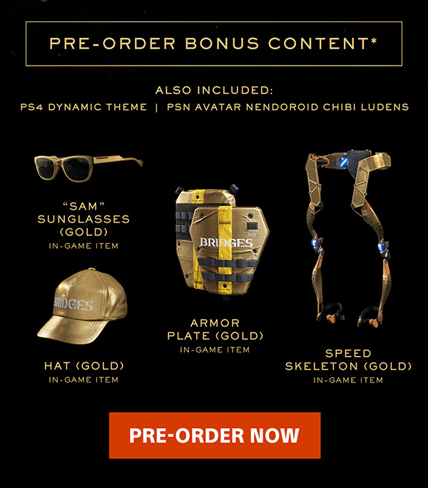 PRE-ORDER BONUS CONTENT* ALSO INCLUDED: PS4 DYNAMIC THEME | PSN AVATAR NENDOROID CHIBI LUDENS | "SAM" SUNGLASSES (GOLD) IN-GAME ITEM | ARMOR PLATE (GOLD) IN-GAME ITEM | SPEED SKELETON (GOLD) IN-GAME ITEM | HAT (GOLD) IN-GAME ITEM | PRE-ORDER NOW