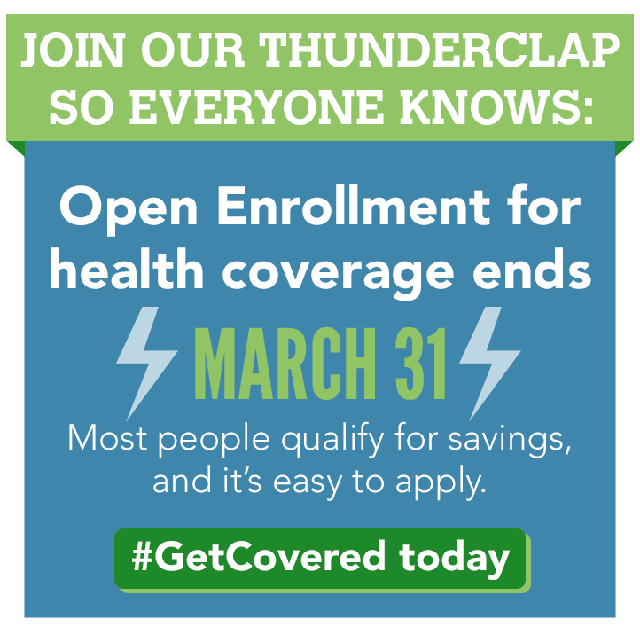 Join our Thunderclap so everyone knows: Open Enrollment for health coverage ends March 31st. Most people qualify for savings, and it's easy to apply. #GetCovered today