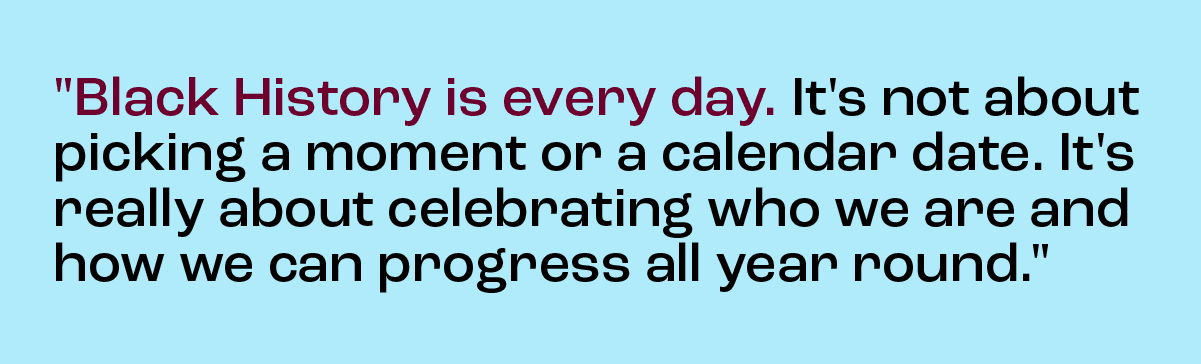 ''Black History is every day. It's not about picking a moment or a calendar date. It's really about celebrating who we are and how we can progress all year round.''