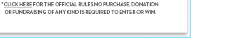 *CLICK HERE FOR THE OFFICIAL RULES.NO PURCHASE, DONATION OR FUNDRAISING OF ANY KIND IS REQUIRED TO ENTER OR WIN.
