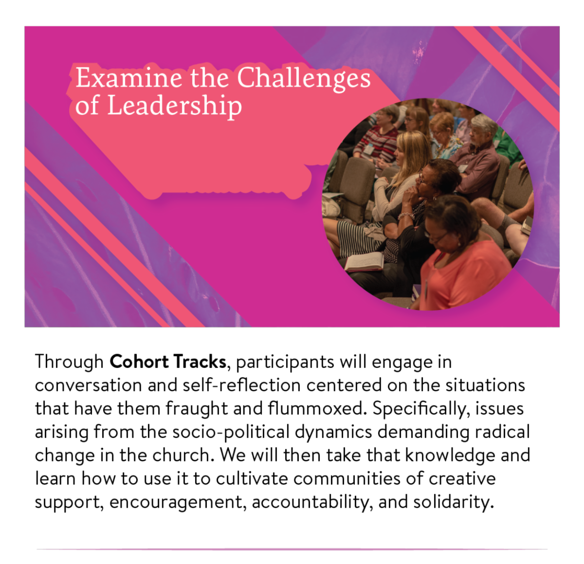 Examine the challenges of leadership - Through Cohort Tracks, participants will engage in conversation and self-reflection centered on the situations that have them fraught and flummoxed. Specifically, issues arising from the socio-political dynamics demanding radical change in the church. We will then take that knowledge and learn how to use it to cultivate communities of creative support, encouragement, accountability, and solidarity.