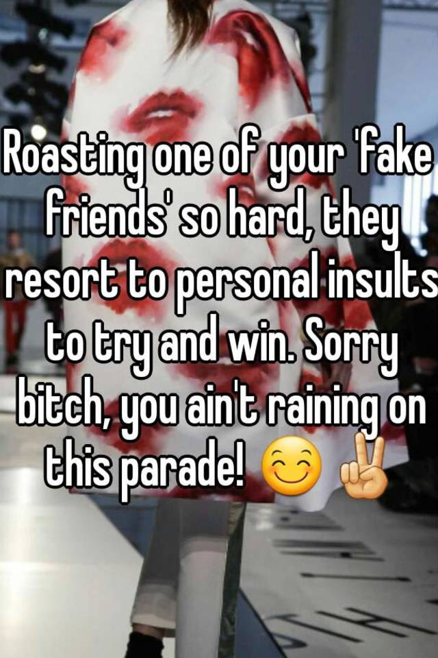 I'd venture to say that most women want the real friends, not the fake friends. Roasting One Of Your Fake Friends So Hard They Resort To Personal Insults To Try And Win Sorry Bitch You Ain T Raining On This Parade