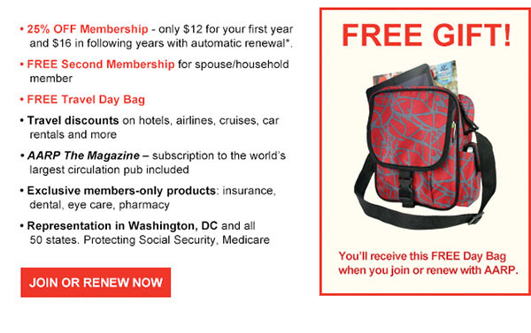 25% OFF Membership - only $12 for your first year and $16 in following years with automatic renewal*. FREE Second Membership for spouse/household member. 
        FREE Travel Day Bag. Travel discounts on hotels, airlines, cruises, car rentals and more. AARP The Magazine- subscription to the world's largest circulation pub included. Exclusive members-only products: insurance, dental, eye care, pharmacy. 
        Representation in Washington, DC and all 50 states. Protecting Social Security, Medicare. FREE GIFT! You'll receive this FREE Day Bag when you join or renew with AARP.