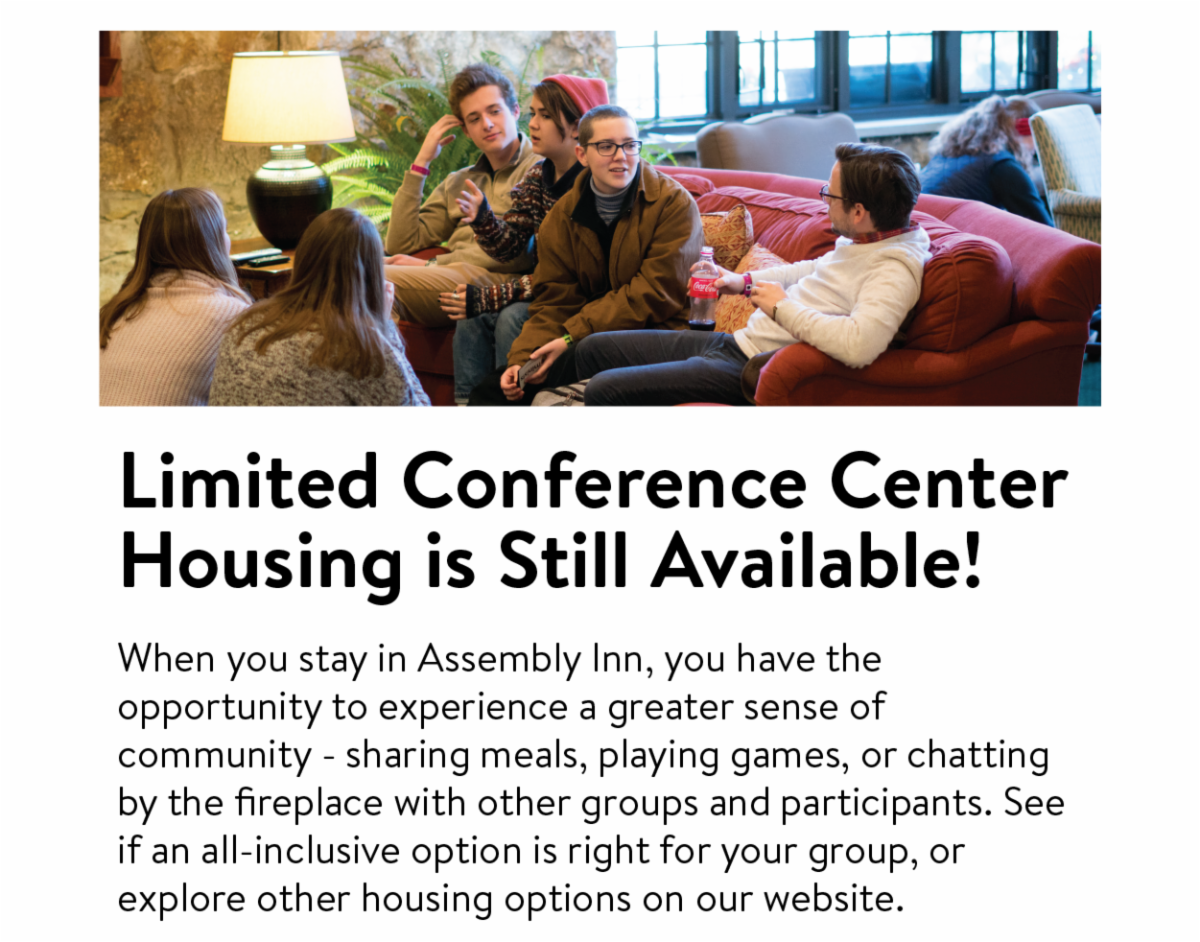 Limited Conference Center Housing is Still Available!: When you stay in Assembly Inn, you have the opportunity to experience a greater sense of community - sharing meals, playing games, or chatting by the fireplace with other groups and participants. See if an all-inclusive option is right for your group, or explore other housing options on our website.