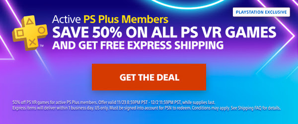 ACTIVE PS Plus Members | SAVE 50% ON ALL PS VR GAMES AND GET FREE EXPRESS SHIPPING | GET THE DEAL | 50% off PS VR games for active PS Plus members. Offer valid 11/23 8:59PM PST - 12/2 11:59PM PST, while supplies last. Express items will deliver within 1 business day. US only. Must be signed into account for PSN to redeem. Conditions may apply. See Shipping FAQ for details.