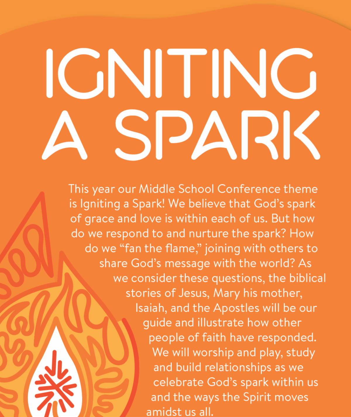 This year our Middle School Conference theme is Igniting a Spark! We believe that God’s spark of grace and love is within each of us. But how do we respond to and nurture the spark? How do we “fan the flame,” joining with others to share God’s message with the world? As we consider these questions, the biblical stories of Jesus, Mary his mother, Isaiah, and the Apostles will be our guide and illustrate how other people of faith have responded.  We will worship and play, study and build relationships as we celebrate God’s spark within us and the ways the Spirit moves amidst us all.