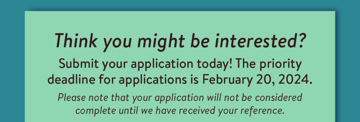 Think you might be interested?  Submit your application today! The priority deadline for applications is February 20, 2024. Please note that your application will not be considered complete until we have received your reference.