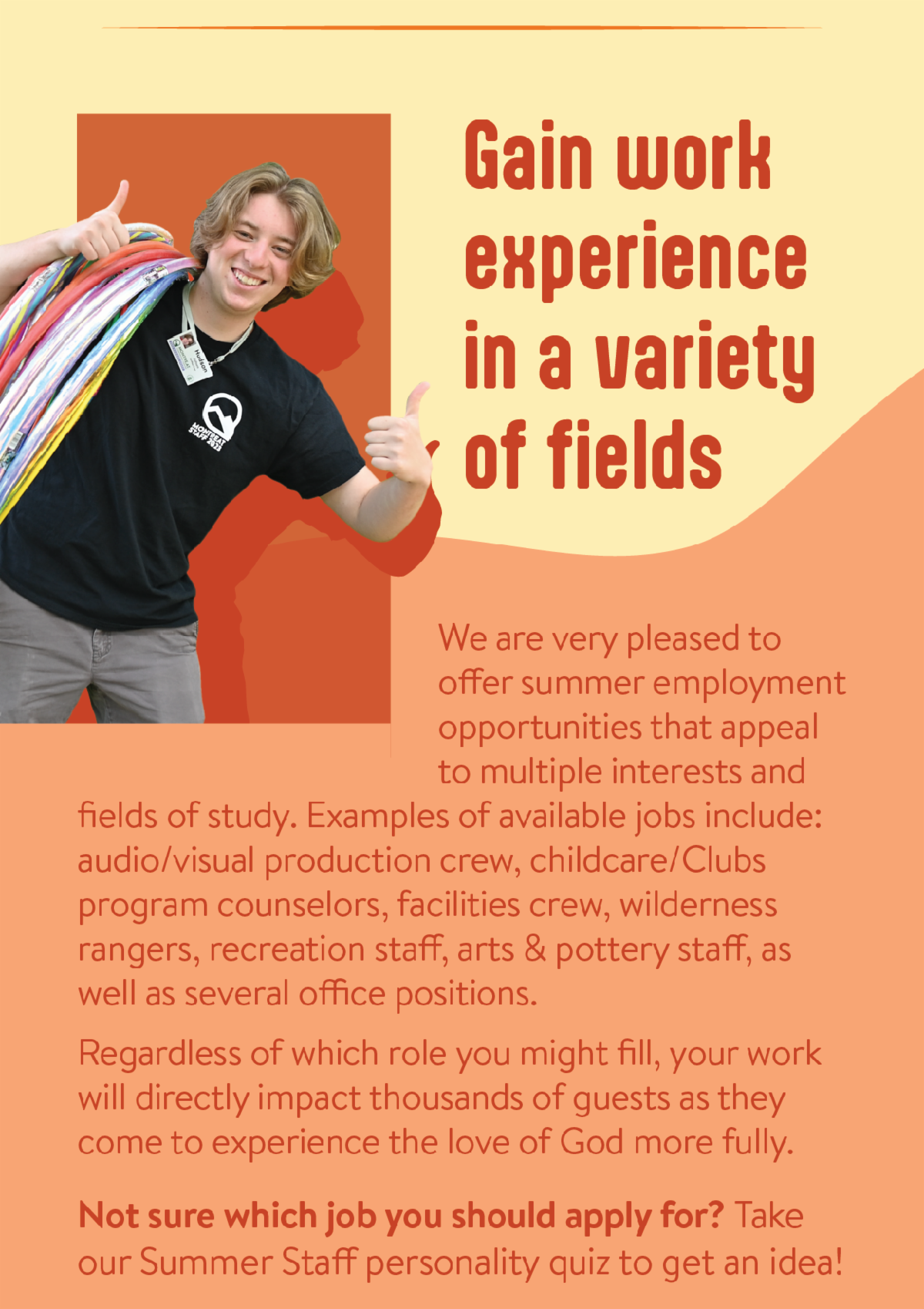 Gain work experience in a variety of fields - We are very pleased to offer summer employment opportunities that appeal to multiple interests and fields of study. Examples of available jobs include: audio/visual production crew, childcare/Clubs program counselors, facilities crew, wilderness rangers, recreation staff, arts & pottery staff, as well as several office positions.  Regardless of which role you might fill, your work will directly impact thousands of guests as they come to experience the love of God more fully. Not sure which job you should apply for? Take our Summer Staff personality quiz to get an idea!