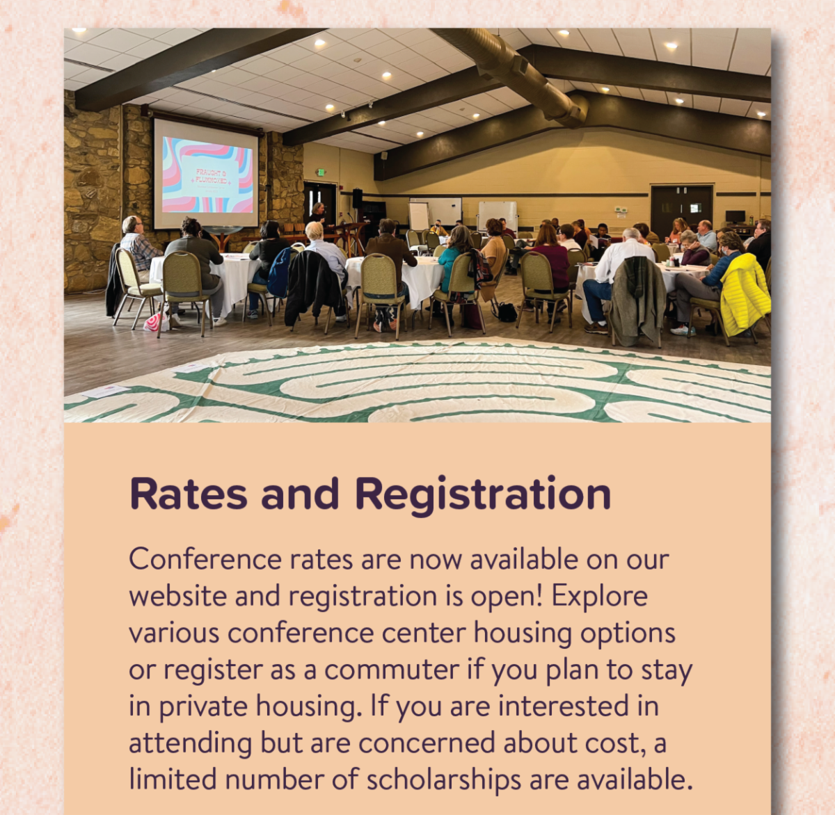 Rates and Registration - Conference rates are now available on our website and registration is open! Explore various conference center housing options or register as a commuter if you plan to stay in private housing. If you are interested in attending but are concerned about cost, a limited number of scholarships are available.