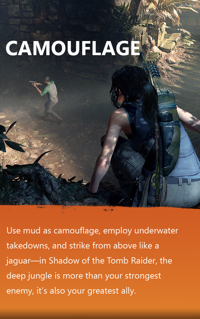 CAMOUFLAGE | Use mud as camouflage, employ underwater takedowns, and strike from above like a jaguar—in Shadow of the Tomb Raider, the deep jungle is more than your strongest enemy, it’s also your greatest ally.