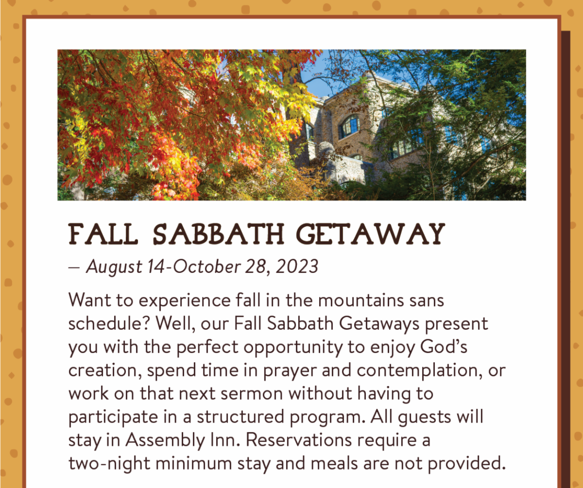 Fall Sabbath Getaway— August 14-October 28, 2023: Want to experience fall in the mountains sans schedule? Well, our Fall Sabbath Getaways present you with the perfect opportunity to enjoy God’s creation, spend time in prayer and contemplation, or work on that next sermon without having to participate in a structured program. All guests will stay in Assembly Inn. Reservations require a two-night minimum stay and meals are not provided.