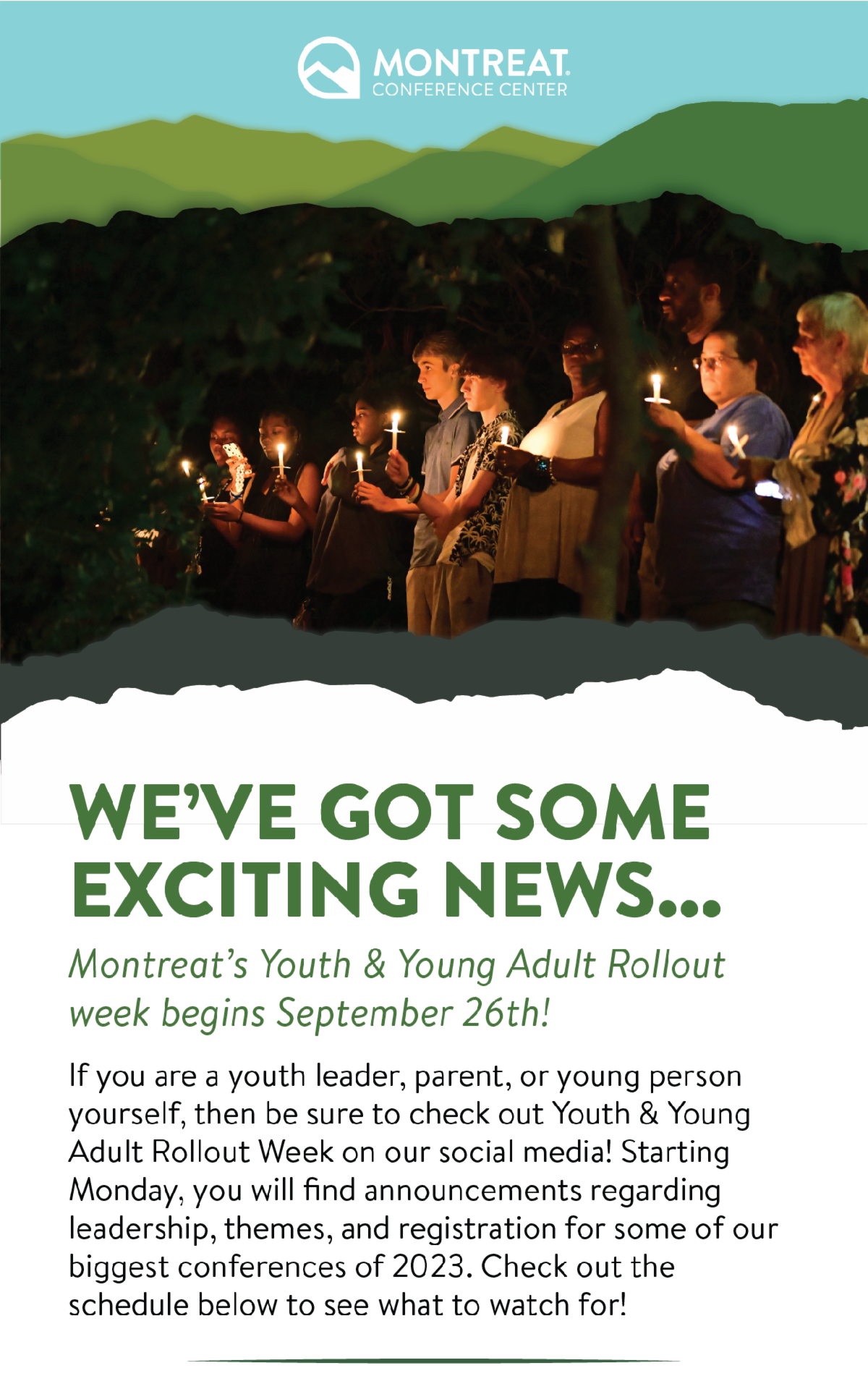 We've got some exciting news... Montreat's Youth & Young Adult Rollout week begins September 26th! - If you are a youth leader, parent, or young person yourself, then be sure to check out Youth & Young Adult Rollout Week on our social media! Starting Monday, you will find announcements regarding leadership, theming, and registration for some of our biggest conferences of 2023. Check out the schedule below to see what to watch for! 