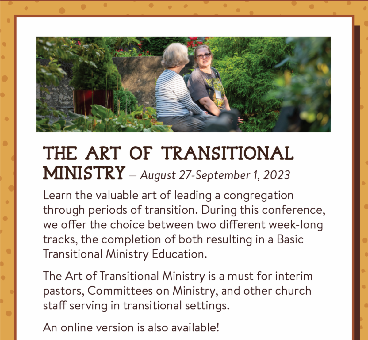The Art of Transitional Ministry — August 27-September 1, 2023: Learn the valuable art of leading a congregation through periods of transition. During this conference, we offer the choice between two different week-long tracks, the completion of both resulting in a Basic Transitional Ministry Education.  The Art of Transitional Ministry is a must for interim pastors, Committees on Ministry, and other church staff serving in transitional settings. An online version is also available!