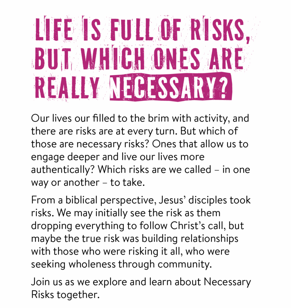 Life is full of risks, but which ones are really necessary? - Our lives our filled to the brim with activity, and there are risks are at every turn. But which of those are necessary risks? Ones that allow us to engage deeper and live our lives more authentically? Which risks are we called – in one way or another – to take. From a biblical perspective, Jesus’ disciples took risks. We may initially see the risk as them dropping everything to follow Christ’s call, but maybe the true risk was building relationships with those who were risking it all, who were seeking wholeness through community.  Join us as we explore and learn about Necessary Risks together.