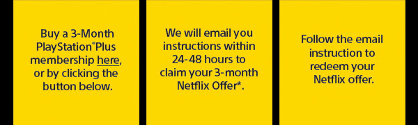 Buy a 3-Month PlayStation(R)Plus membership here, or by clicking the button below. | We will email you instructions within 24-48 hours to claim your 3-month Netflix Offer*. | Follow the email instruction to redeem your Netflix offer.