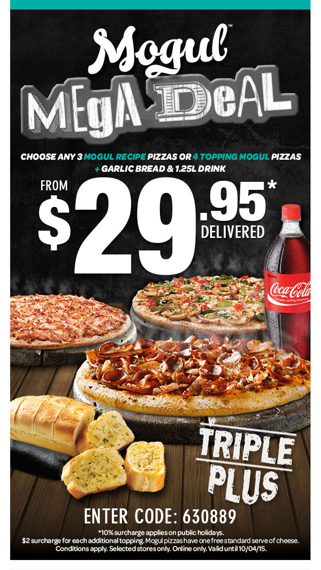 Mogul(TM) MEgA DeAL. CHOOSE ANY 3 MOGUL RECIPE PIZZAS OR 4 TOPPING MOGUL PIZZAS + GARLIC BREAD & 1.25L DRINK. FROM $29.95* DELIVERED. ENTER CODE: 630889. TRIPLE PLUS. *10% surcharge applies on public holidays. $2 surcharge for each additional topping. Mogul pizzas have one free standard serve of cheese. Conditions apply. Selected stores only. Online only. Valid until 10/04/15.