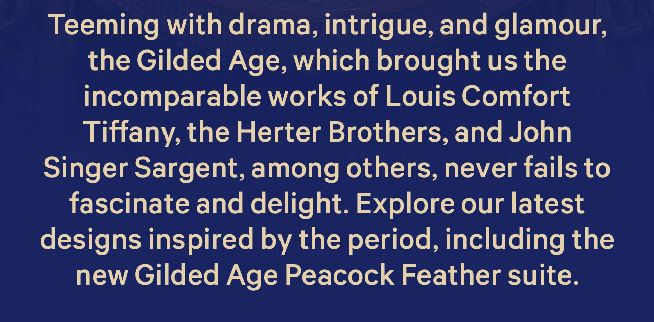 Teeming with drama, intrigue, and glamour the Gilded Age, which brought us the incomparable works of Louis Comfort Tiffany, the Herter Brothers, and John Singer Sargent, among others, never faily to fascinate and delight. Explore our latest designs inspired by the period, including the new Gilded Age Peacock Feather suite.