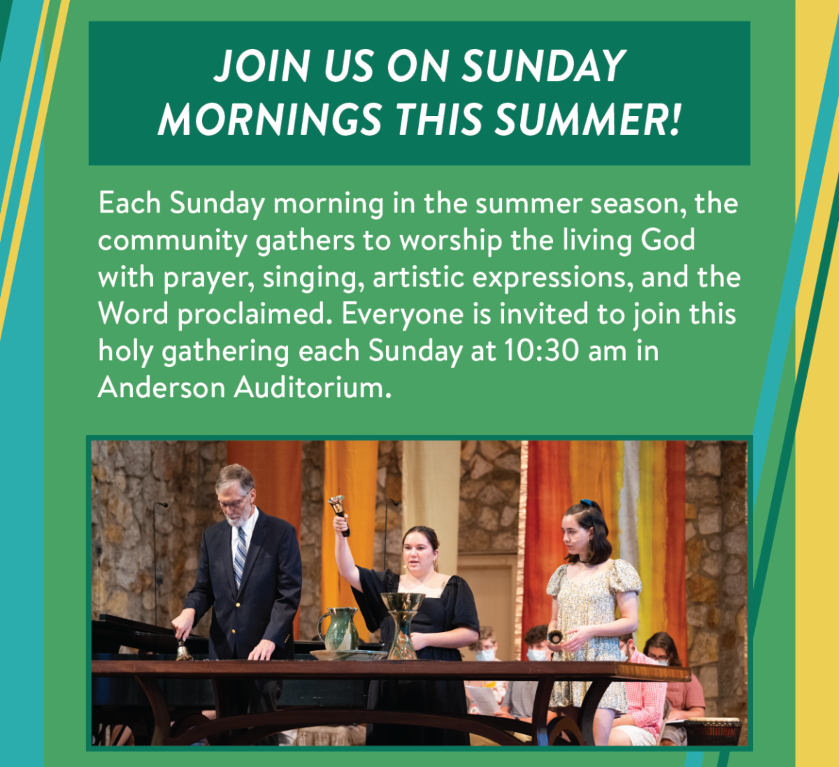 Join us on Sunday mornings this summer! - Each Sunday morning in the summer season, the community gathers to worship the living God with prayer, singing, artistic expressions, and the Word proclaimed. Everyone is invited to join this holy gathering each Sunday at 10:30 am in Anderson Auditorium.