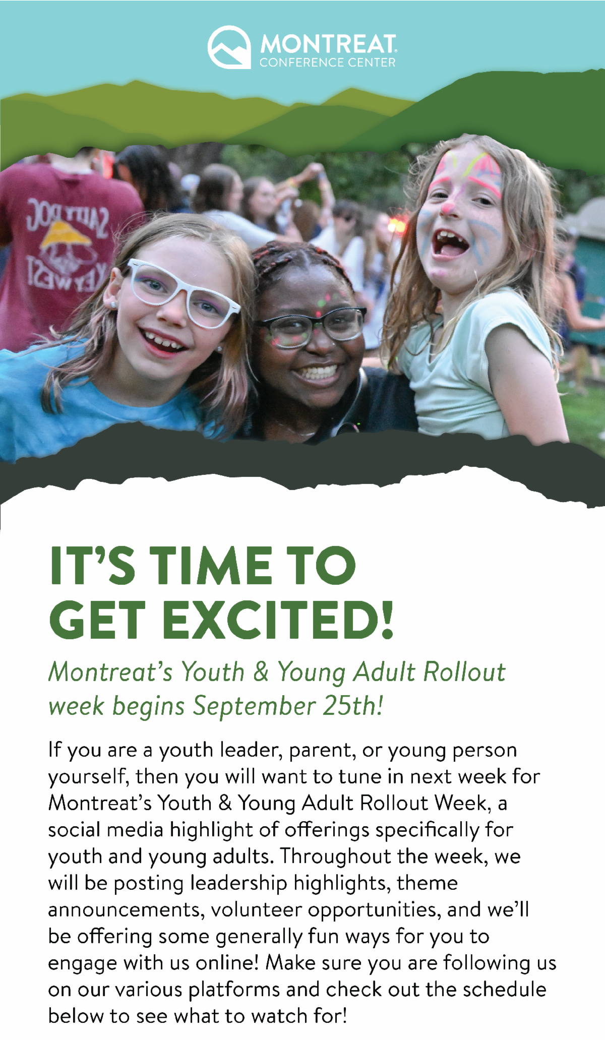 It's time to get excited! Montreat's Youth & Young Adult Rollout Week begins September 25th! - If you are a youth leader, parent, or young person yourself, then you will want to tune in next week for Montreat’s Youth & Young Adult Rollout Week, a social media highlight of offerings specifically for youth and young adults. Throughout the week, we will be posting leadership highlights, theme announcements, volunteer opportunities, and we’ll be offering some generally fun ways for you to engage with us online! Make sure you are following us on our various platforms and check out the schedule below to see what to watch for! 