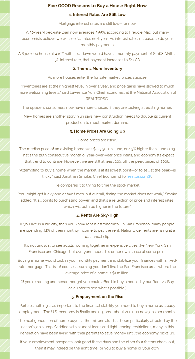 Five GOOD Reasons to Buy a House Right Now1. Interest Rates Are StillLowMortgage interest rates are still low—for now.A 30-year-fixed-rate loan nowaverages 3.55%, according to Freddie Mac, but many economists believe we willsee 5% rates next year. As interest rates increase, so do your monthlypayments.A $300,000 house at 4.16% with 20% down would have a monthly payment of$1,168. With a 5% interest rate, that payment increases to $1,288.2. There’sMore InventoryAs more houses enter the for sale market, pricesstabilize.“Inventories are at their highest level in over a year, and pricegains have slowed to much more welcoming levels,” said Lawrence Yun, ChiefEconomist at the National Association of REALTORS®.The upside is consumers nowhave more choices, if they are looking at existing homes.New homes are anotherstory: Yun says new construction needs to double its current production to meetmarket demand.3. Home Prices Are Going UpHome prices are rising.The median priceof an existing home was $223,300 in June, or 4.3% higher than June 2013. That’sthe 28th consecutive month of year-over-year price gains, and economists expectthat trend to continue. However, we are still at least 20% off the peak pricesof 2006.“Attempting to buy a home when the market is at its lowest point—or tosell at the peak—is tricky,” said Jonathan Smoke, Chief Economist forrealtor.com®;.He compares it to trying to time the stock market.“You might getlucky one or two times, but overall, timing the market does not work,” Smokeadded. “It all points to purchasing power, and that’s a reflection of price andinterest rates, which will both be higher in the future.”4. Rents Are Sky-HighIfyou live in a big city, then you know rent is astronomical. In San Francisco,many people are spending 42% of their monthly income to pay the rent.Nationwide, rents are rising at a 4% annual clip.It’s not unusual to see adultsrooming together in expensive cities like New York, San Francisco and Chicago,but everyone needs his or her own space at some point.Buying a home would lockin your monthly payment and stabilize your finances with a fixed-rate mortgage.This is, of course, assuming you don’t live the San Francisco area, where theaverage price of a home is $1 million.(If you’re renting and never thought youcould afford to buy a house, try our Rent vs. Buy calculator to see what’spossible.)5. Employment on the RisePerhaps nothing is as important to thefinancial stability you need to buy a home as steady employment. The U.S.economy is finally adding jobs—about 200,000 new jobs per month.The nextgeneration of home buyers—the millennials—has been particularly affected by thenation’s job slump. Saddled with student loans and tight lending restrictions,many in this generation have been living with their parents to save money untilthe economy picks up.If your employment prospects look good these days and theother four factors check out, then it may indeed be the right time for you tobuy a home of your own.