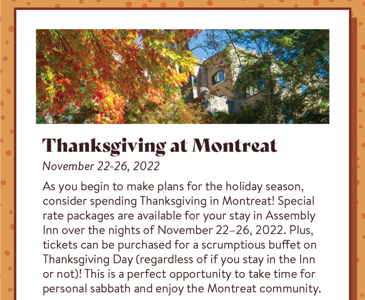 Thanksgiving at Montreat: November 22-26, 2022 - As you begin to make plans for the holiday season, consider spending Thanksgiving in Montreat! Special rate packages are available for your stay in Assembly Inn over the nights of November 22–26, 2022. Plus, tickets can be purchased for a scrumptious buffet on Thanksgiving Day (regardless of if you stay in the Inn or not)! This is a perfect opportunity to take time for personal sabbath and enjoy the Montreat community.