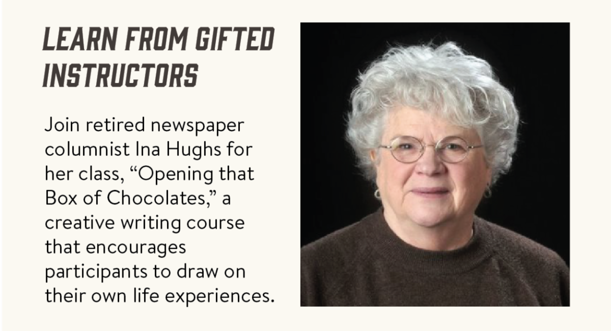 Learn from gifted instructors - Join retired newspaper columnist Ina Hughs for her class, “Opening that Box of Chocolates,” a creative writing course that encourages participants to draw on their own life experiences. 