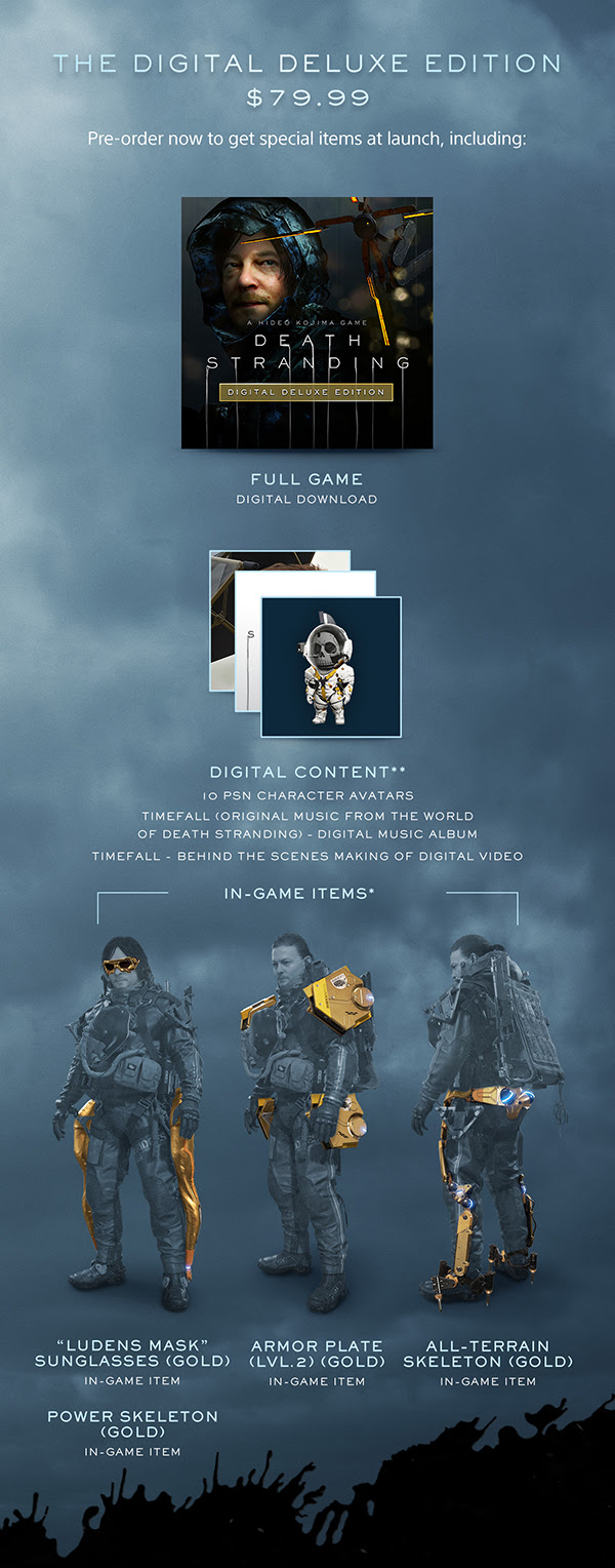 THE DIGITAL DELUXE EDITION $79.99 | Pre-order now to get special items at launch, including: FULL GAME DIGITAL DOWNLOAD | DIGITAL CONTENT** IO PSN CHARACTER AVATARS TIMEFALL (ORIGINAL MUSIC FROM THE WORLD OF DEATH STRANDING) - DIGITAL MUSIC ALBUM TIMEFALL - BEHIND THE SCENES MAKING OF DIGITAL VIDEO | IN-GAME ITEMS* | "LUDENS MASK" SUNGLASSES (GOLD) IN-GAME ITEM | ARMOR PLATE (LVL.2) (GOLD) IN-GAME ITEM | ALL-TERRAIN SKELETON (GOLD) IN-GAME ITEM | POWER SKELETON (GOLD) IN-GAME ITEM
