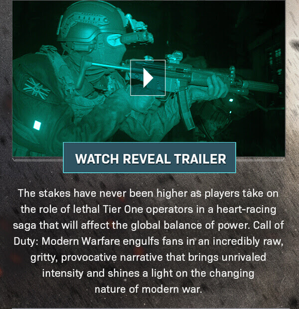 WATCH REVEAL TRAILER The Stakes have never been higher as players take on the role of lethal Tier One operators in a heart-racing saga that will affect the global balance of power. Call of Duty: Modern Warfare engulfs fans in an incredibly raw, gritty, provocative narrative that brings unrivaled intensity and shines a light on the changing nature of modern war.