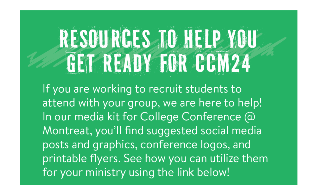 Resources to help you get ready for CCM24 - If you are working to recruit students to attend with your group, we are here to help! In our media kit for College Conference @ Montreat, you’ll find suggested social media posts and graphics, conference logos, and printable flyers. See how you can utilize them for your ministry using the link below!