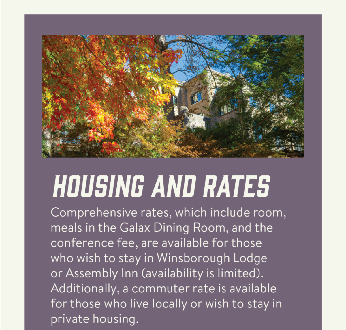 Housing and rates - Comprehensive rates, which include room, meals in the Galax Dining Room, and the conference fee, are available for those who wish to stay in Winsborough Lodge or Assembly Inn (availability is limited). Additionally, a commuter rate is available for those who live locally or wish to stay in private housing.   