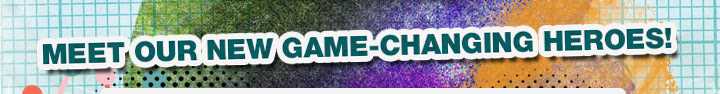 MEET OUR NEW GAME-CHANGING HEROES