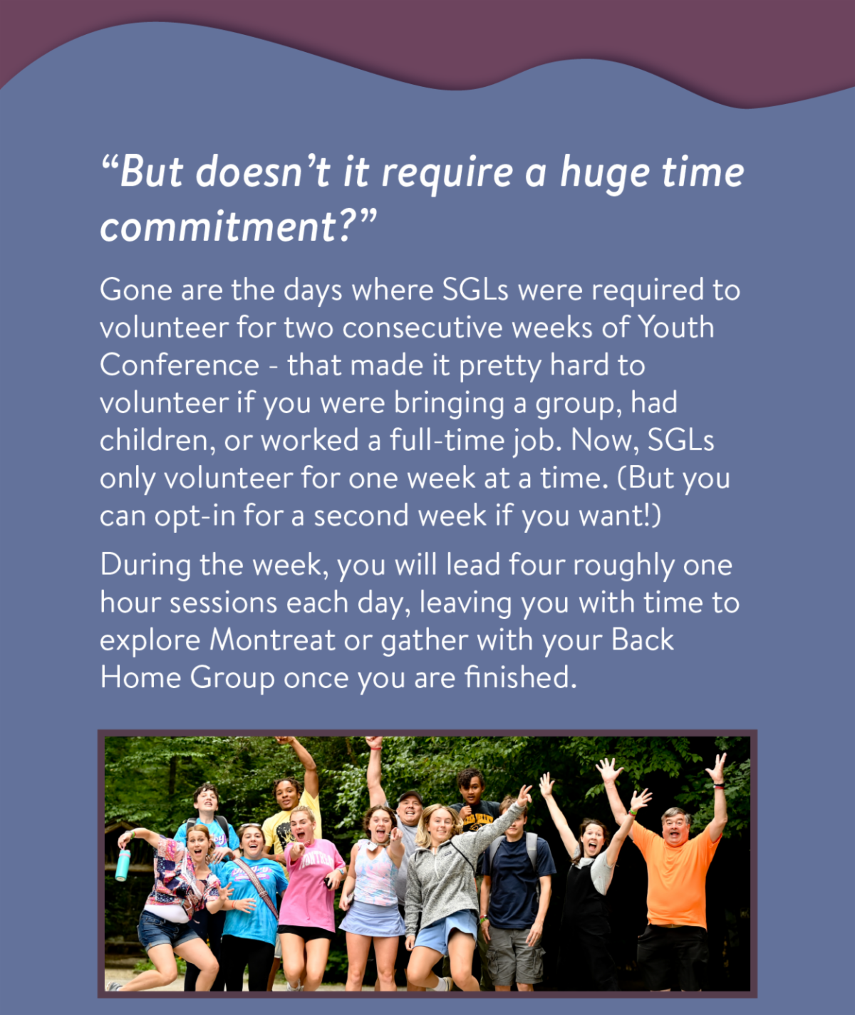 "But doesn't it require a huge time commitment?" - Gone are the days where SGLs were required to volunteer for two consecutive weeks of Youth Conference - that made it pretty hard to volunteer if you were bringing a group, had children, or worked a full-time job. Now, SGLs only volunteer for one week at a time. (But you can opt-in for a second week if you want!) During the week, you will lead four roughly one hour sessions each day, leaving you with time to explore Montreat or gather with your Back Home Group once you are finished.