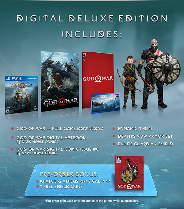 DIGITAL DELUXE EDITION INCLUDES: | GOD OF WAR - FULL GAME DOWNLOAD | GOD OF WAR DIGITAL ARTBOOK BY DARK HORSE COMICS | GOD OF WAR DIGITAL COMIC ISSUE #0 BY DARK HORSE COMICS | DYNAMIC THEMES | DEATH’S VOW ARMOR SET | EXILE’S GUARDIAN SHIELD | PRE-ORDER BONUS: KRATOS & ATREUS PHYSICAL PIN* | THREE SHIELD SKINS