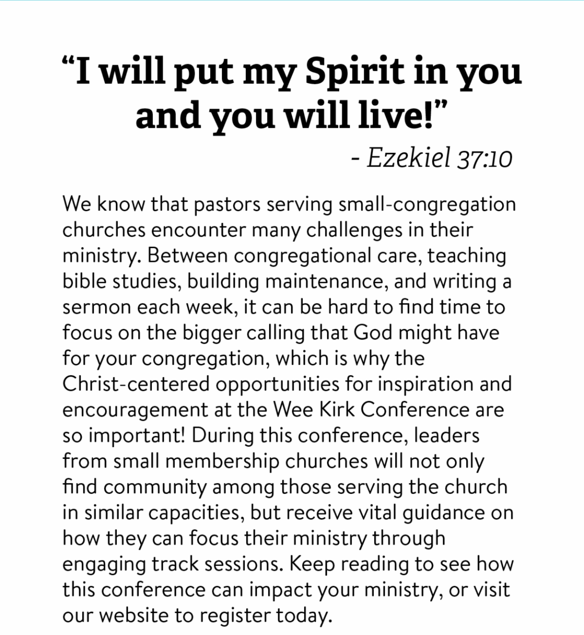 "I will put my spirit in you and you will live!" - Ezekiel 37:10 -- We know that pastors serving small-congregation churches encounter many challenges in their ministry. Between congregational care, teaching bible studies, building maintenance, and writing a sermon each week, it can be hard to find time to focus on the bigger calling that God might have for your congregation, which is why the Christ-centered opportunities for inspiration and encouragement at the Wee Kirk Conference are so important! During this conference, leaders from small membership churches will not only find community among those serving the church in similar capacities, but receive vital guidance on how they can focus their ministry through engaging track sessions. Keep reading to see how this conference can impact your ministry, or visit our website to register today. 