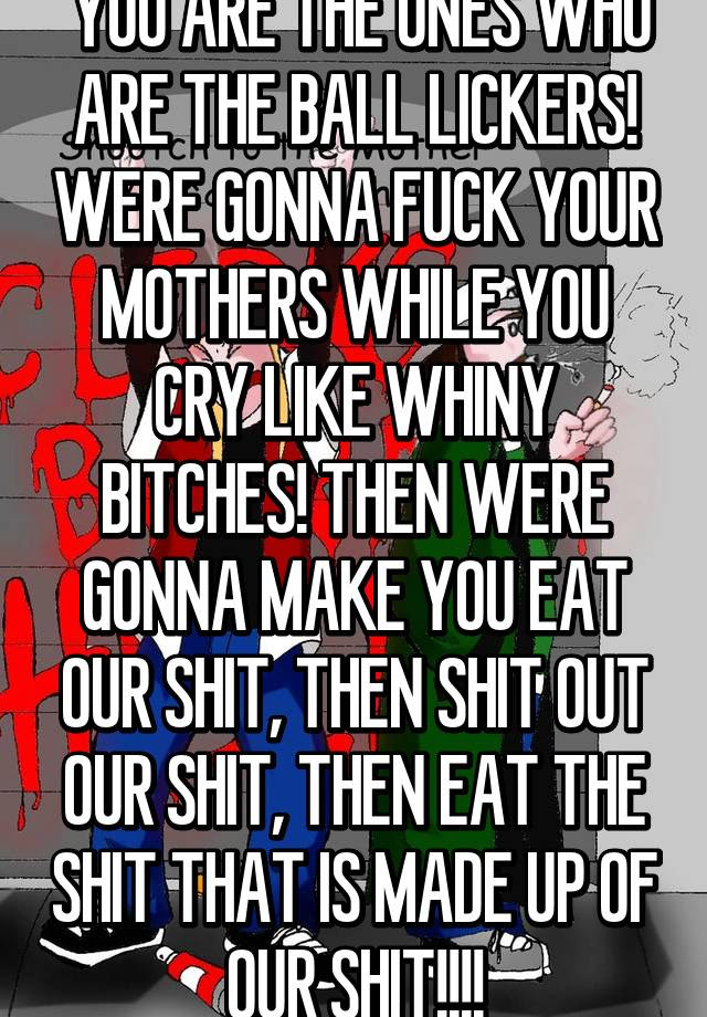 on message board all you motherfuckers are gonna pay. You Are The Ones Who Are The Ball Lickers Were Gonna Fuck Your Mothers While You Cry Like Whiny Bitches Then Were Gonna Make You Eat Our Shit Then Shit Out Our
